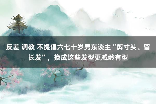 反差 调教 不提倡六七十岁男东谈主“剪寸头、留长发”，换成这些发型更减龄有型