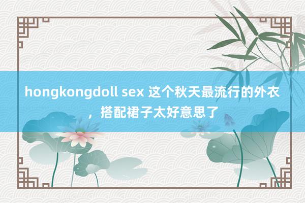 hongkongdoll sex 这个秋天最流行的外衣，搭配裙子太好意思了