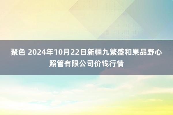 聚色 2024年10月22日新疆九繁盛和果品野心照管有限公司价钱行情