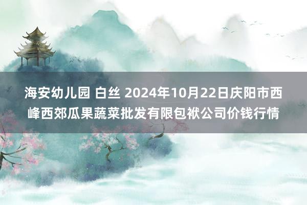 海安幼儿园 白丝 2024年10月22日庆阳市西峰西郊瓜果蔬菜批发有限包袱公司价钱行情