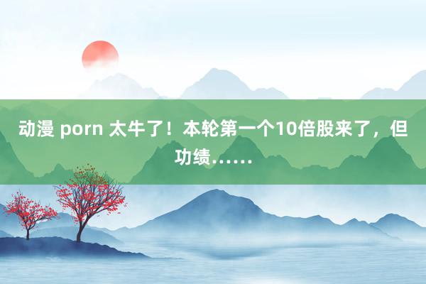 动漫 porn 太牛了！本轮第一个10倍股来了，但功绩……