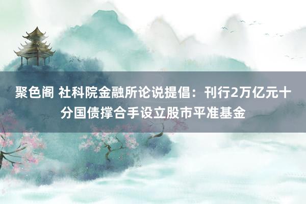 聚色阁 社科院金融所论说提倡：刊行2万亿元十分国债撑合手设立股市平准基金