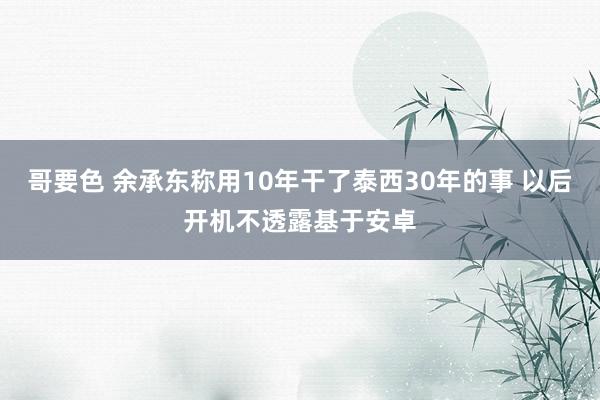 哥要色 余承东称用10年干了泰西30年的事 以后开机不透露基于安卓