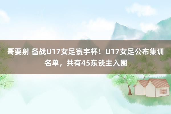 哥要射 备战U17女足寰宇杯！U17女足公布集训名单，共有45东谈主入围