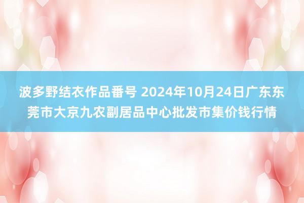 波多野结衣作品番号 2024年10月24日广东东莞市大京九农副居品中心批发市集价钱行情