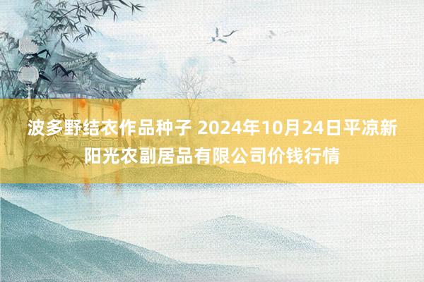 波多野结衣作品种子 2024年10月24日平凉新阳光农副居品有限公司价钱行情