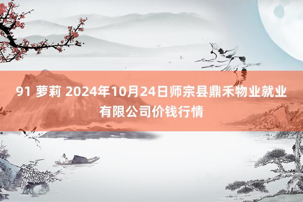 91 萝莉 2024年10月24日师宗县鼎禾物业就业有限公司价钱行情