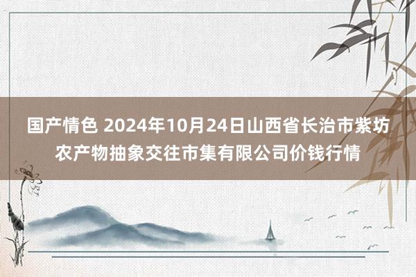 国产情色 2024年10月24日山西省长治市紫坊农产物抽象交往市集有限公司价钱行情