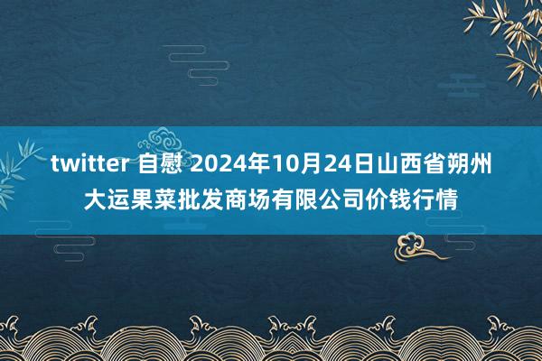 twitter 自慰 2024年10月24日山西省朔州大运果菜批发商场有限公司价钱行情