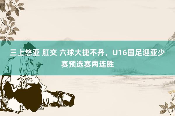 三上悠亚 肛交 六球大捷不丹，U16国足迎亚少赛预选赛两连胜