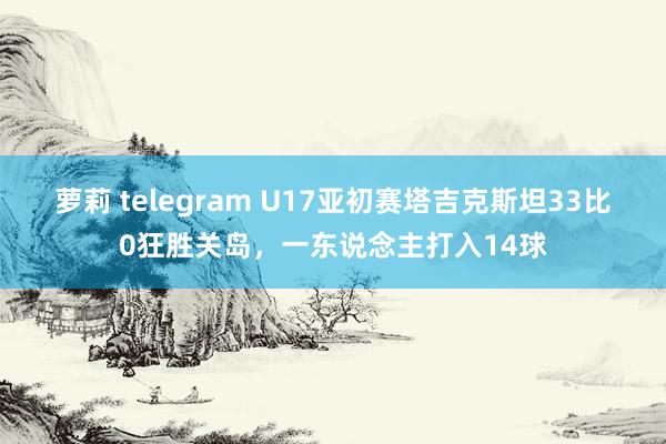 萝莉 telegram U17亚初赛塔吉克斯坦33比0狂胜关岛，一东说念主打入14球