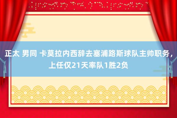 正太 男同 卡莫拉内西辞去塞浦路斯球队主帅职务，上任仅21天率队1胜2负