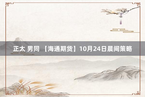 正太 男同 【海通期货】10月24日晨间策略