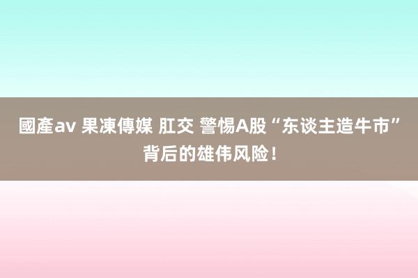 國產av 果凍傳媒 肛交 警惕A股“东谈主造牛市”背后的雄伟风险！