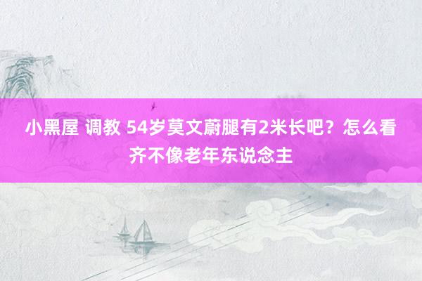 小黑屋 调教 54岁莫文蔚腿有2米长吧？怎么看齐不像老年东说念主