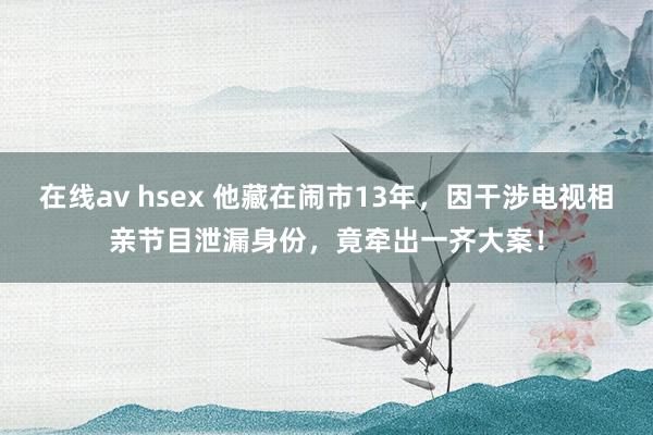 在线av hsex 他藏在闹市13年，因干涉电视相亲节目泄漏身份，竟牵出一齐大案！