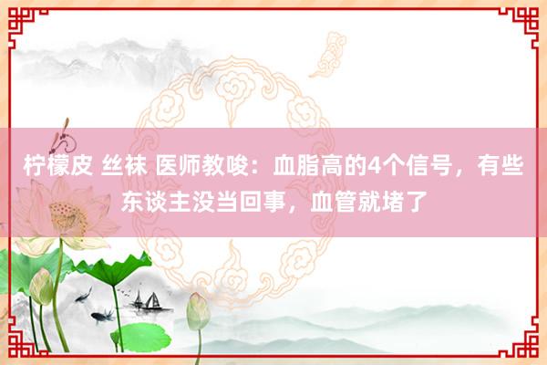 柠檬皮 丝袜 医师教唆：血脂高的4个信号，有些东谈主没当回事，血管就堵了