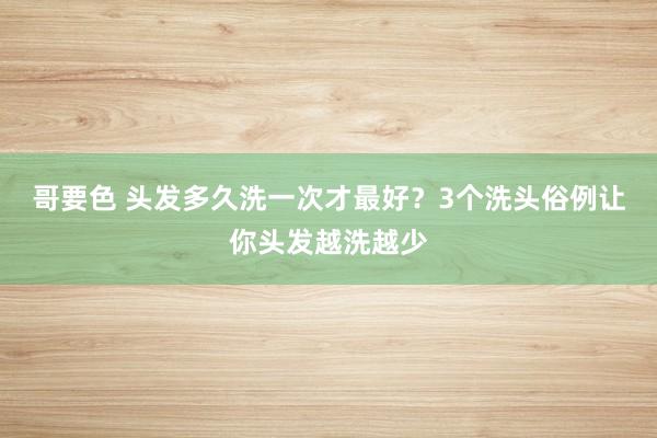 哥要色 头发多久洗一次才最好？3个洗头俗例让你头发越洗越少