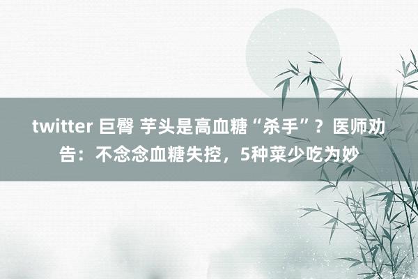 twitter 巨臀 芋头是高血糖“杀手”？医师劝告：不念念血糖失控，5种菜少吃为妙