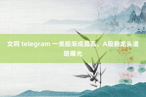 女同 telegram 一类股渐成孤高，A股新龙头道路曝光