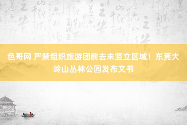 色哥网 严禁组织旅游团前去未竖立区域！东莞大岭山丛林公园发布文书