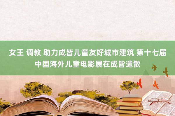 女王 调教 助力成皆儿童友好城市建筑 第十七届中国海外儿童电影展在成皆遣散