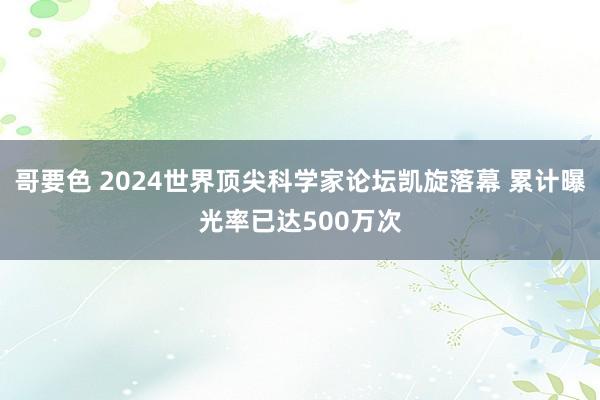 哥要色 2024世界顶尖科学家论坛凯旋落幕 累计曝光率已达500万次