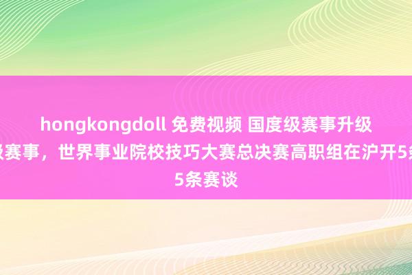 hongkongdoll 免费视频 国度级赛事升级世界级赛事，世界事业院校技巧大赛总决赛高职组在沪开5条赛谈