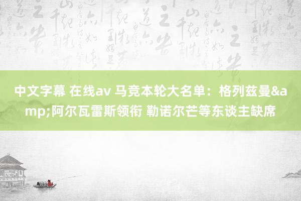 中文字幕 在线av 马竞本轮大名单：格列兹曼&阿尔瓦雷斯领衔 勒诺尔芒等东谈主缺席