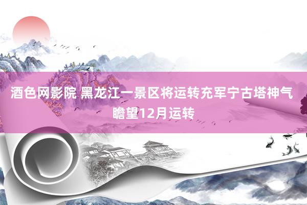 酒色网影院 黑龙江一景区将运转充军宁古塔神气 瞻望12月运转