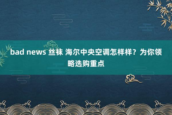 bad news 丝袜 海尔中央空调怎样样？为你领略选购重点