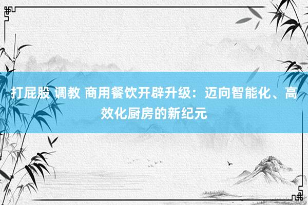 打屁股 调教 商用餐饮开辟升级：迈向智能化、高效化厨房的新纪元