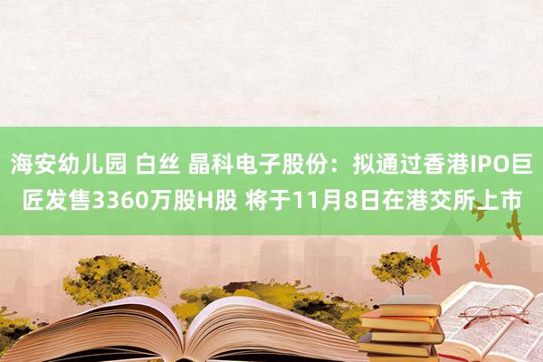 海安幼儿园 白丝 晶科电子股份：拟通过香港IPO巨匠发售3360万股H股 将于11月8日在港交所上市