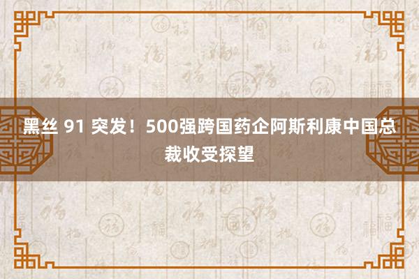 黑丝 91 突发！500强跨国药企阿斯利康中国总裁收受探望