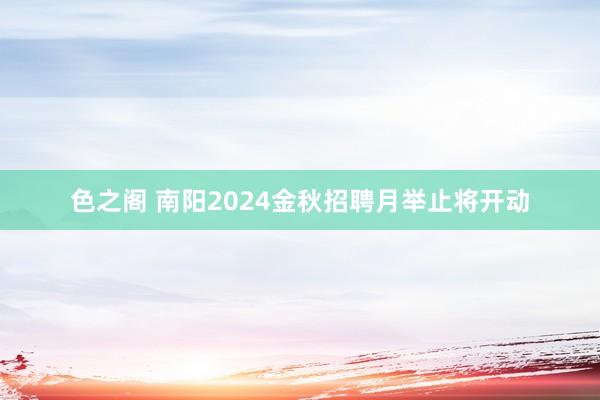 色之阁 南阳2024金秋招聘月举止将开动