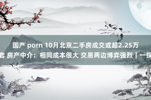 国产 porn 10月北京二手房成交或超2.25万套 房产中介：相同成本很大 交易两边博弈强烈｜一探