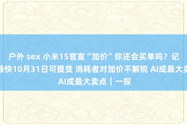 户外 sex 小米15官宣“加价”你还会买单吗？记者实探：最快10月31日可提货 消耗者对加价不解锐 AI成最大卖点︱一探