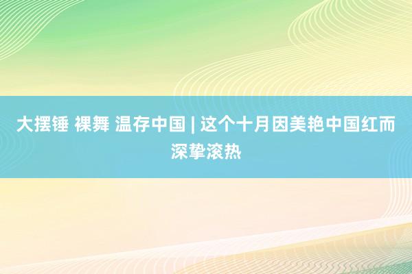 大摆锤 裸舞 温存中国 | 这个十月因美艳中国红而深挚滚热