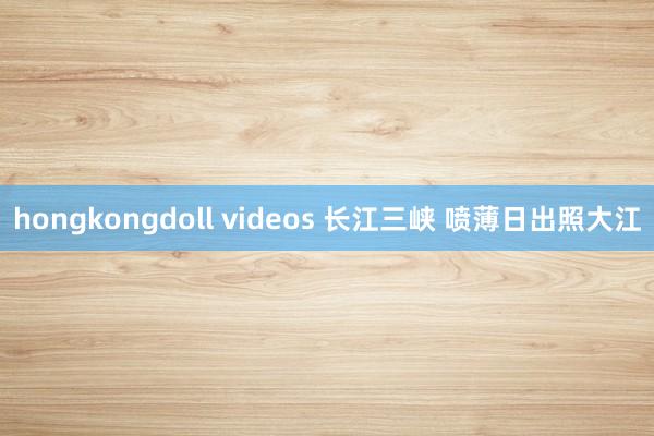 hongkongdoll videos 长江三峡 喷薄日出照大江