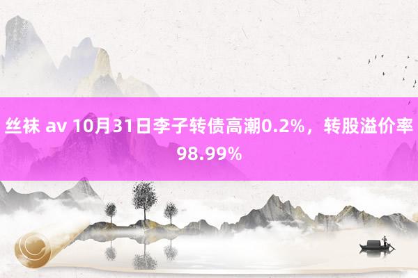 丝袜 av 10月31日李子转债高潮0.2%，转股溢价率98.99%