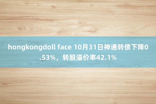 hongkongdoll face 10月31日神通转债下降0.53%，转股溢价率42.1%