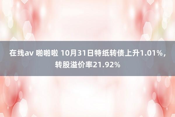 在线av 啪啪啦 10月31日特纸转债上升1.01%，转股溢价率21.92%