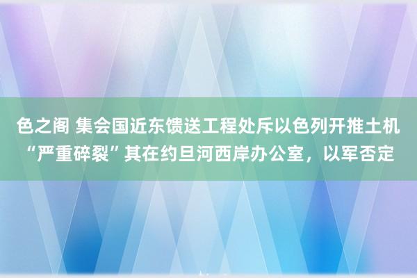 色之阁 集会国近东馈送工程处斥以色列开推土机“严重碎裂”其在约旦河西岸办公室，以军否定