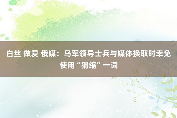 白丝 做爱 俄媒：乌军领导士兵与媒体换取时幸免使用“猬缩”一词