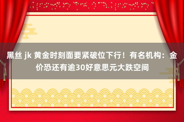 黑丝 jk 黄金时刻面要紧破位下行！有名机构：金价恐还有逾30好意思元大跌空间