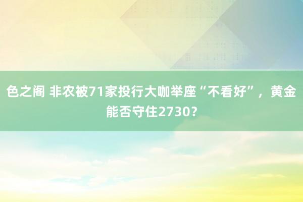 色之阁 非农被71家投行大咖举座“不看好”，黄金能否守住2730？