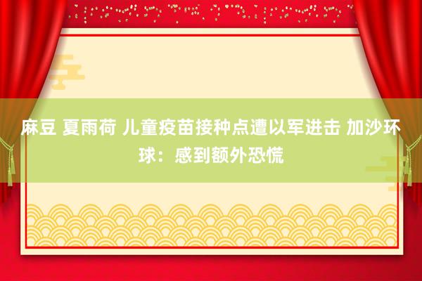 麻豆 夏雨荷 儿童疫苗接种点遭以军进击 加沙环球：感到额外恐慌