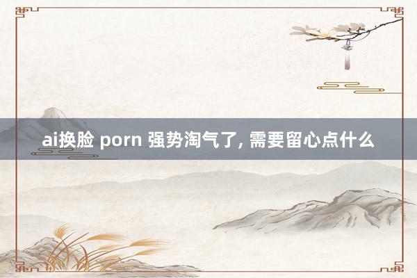 ai换脸 porn 强势淘气了， 需要留心点什么