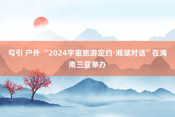 勾引 户外 “2024宇宙旅游定约·湘湖对话”在海南三亚举办