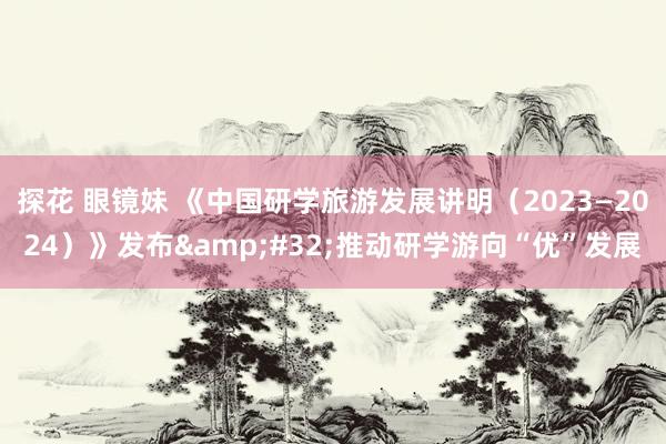 探花 眼镜妹 《中国研学旅游发展讲明（2023—2024）》发布&#32;推动研学游向“优”发展